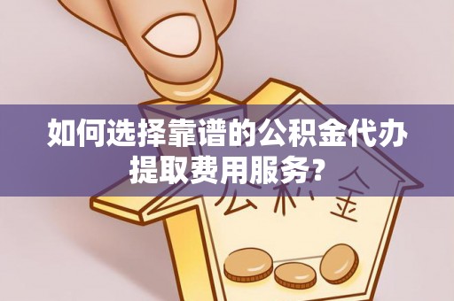 樟树如何选择靠谱的公积金代办提取费用服务？