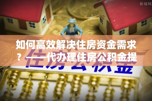 樟树如何高效解决住房资金需求？——代办理住房公积金提取服务全解析