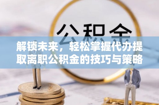 樟树解锁未来，轻松掌握代办提取离职公积金的技巧与策略