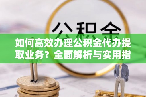 樟树如何高效办理公积金代办提取业务？全面解析与实用指南