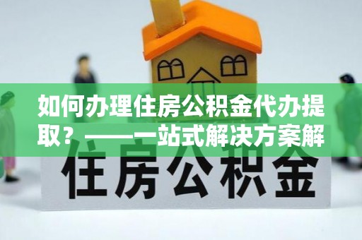樟树如何办理住房公积金代办提取？——一站式解决方案解析